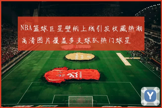 NBA篮球巨星壁纸上线引发收藏热潮高清图片覆盖多支球队热门球星