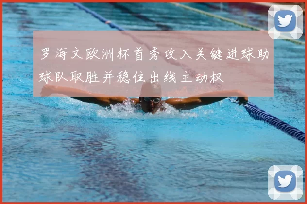 罗海文欧洲杯首秀攻入关键进球助球队取胜并稳住出线主动权