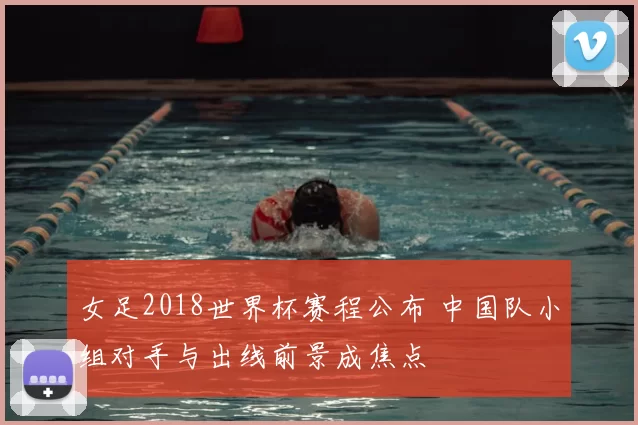 女足2018世界杯赛程公布 中国队小组对手与出线前景成焦点