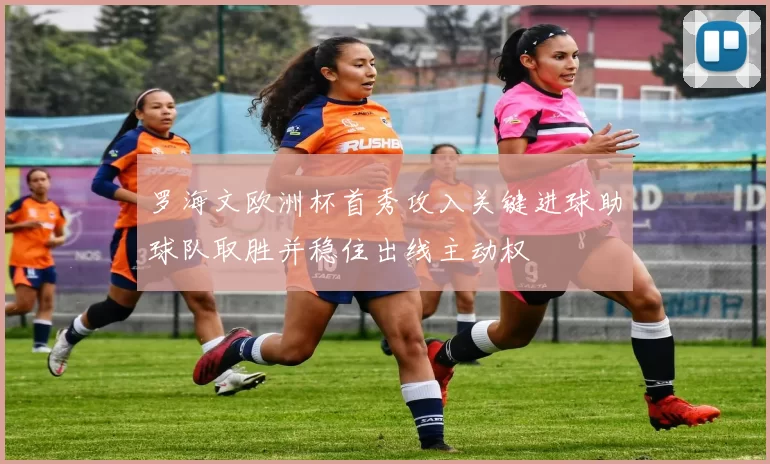 罗海文欧洲杯首秀攻入关键进球助球队取胜并稳住出线主动权