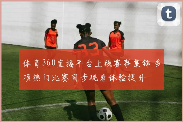 体育360直播平台上线赛事集锦 多项热门比赛同步观看体验提升