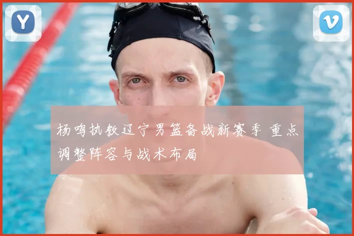 杨鸣执教辽宁男篮备战新赛季 重点调整阵容与战术布局