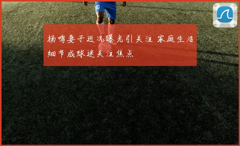 杨鸣妻子近况曝光引关注 家庭生活细节成球迷关注焦点