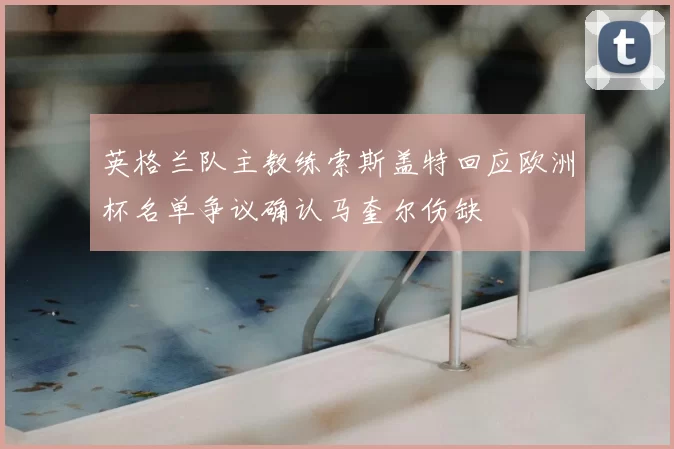英格兰队主教练索斯盖特回应欧洲杯名单争议确认马奎尔伤缺