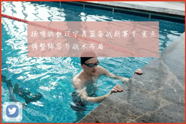 杨鸣执教辽宁男篮备战新赛季 重点调整阵容与战术布局