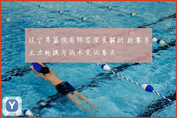 辽宁男篮现有阵容深度解析 新赛季主力轮换与战术变化看点