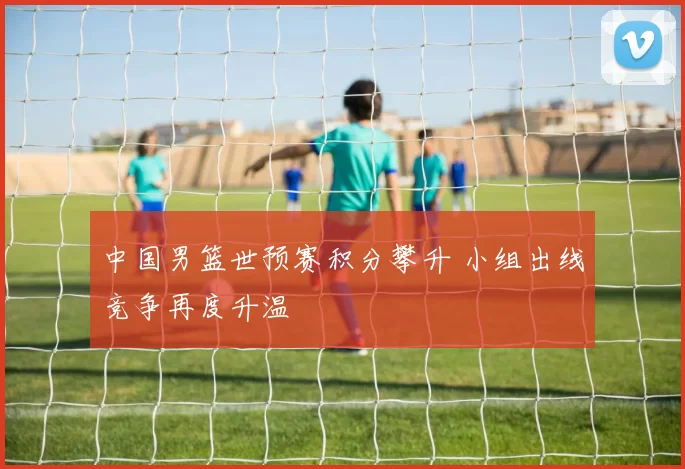 中国男篮世预赛积分攀升 小组出线竞争再度升温