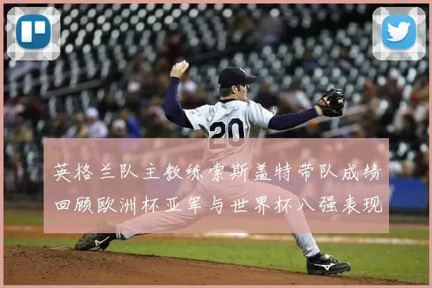 英格兰队主教练索斯盖特带队成绩回顾欧洲杯亚军与世界杯八强表现