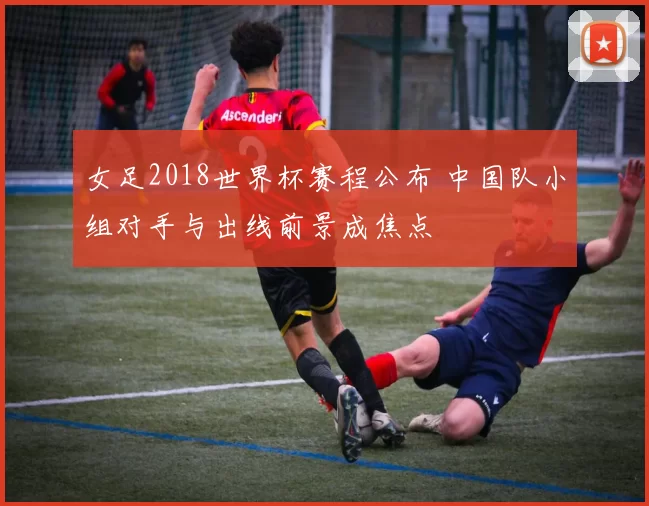 女足2018世界杯赛程公布 中国队小组对手与出线前景成焦点