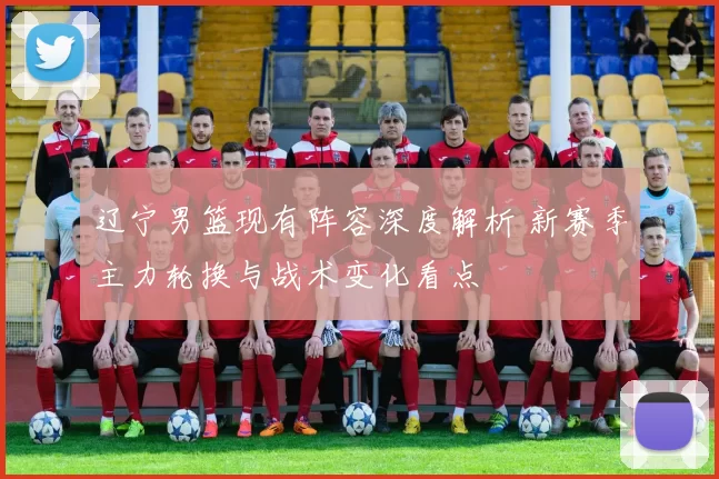 辽宁男篮现有阵容深度解析 新赛季主力轮换与战术变化看点