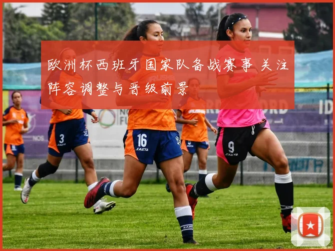 欧洲杯西班牙国家队备战赛事 关注阵容调整与晋级前景