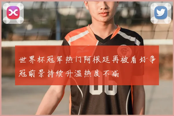 世界杯冠军热门阿根廷再被看好争冠前景持续升温热度不减