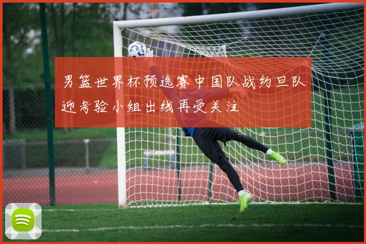 男篮世界杯预选赛中国队战约旦队迎考验小组出线再受关注