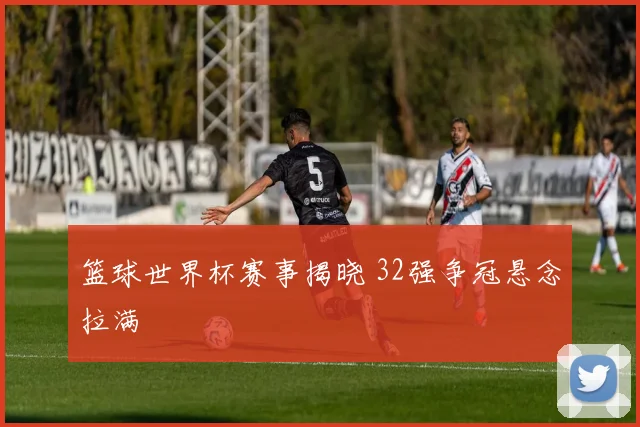 篮球世界杯赛事揭晓 32强争冠悬念拉满