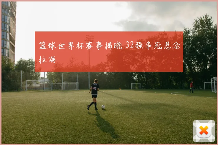 篮球世界杯赛事揭晓 32强争冠悬念拉满