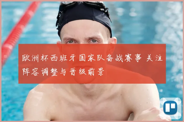 欧洲杯西班牙国家队备战赛事 关注阵容调整与晋级前景