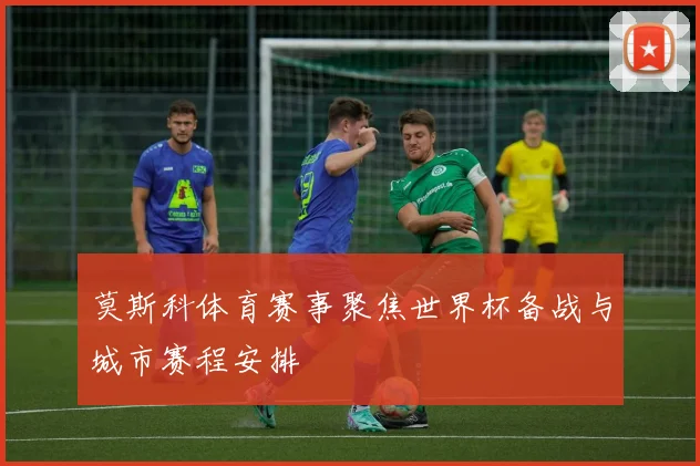 莫斯科体育赛事聚焦世界杯备战与城市赛程安排