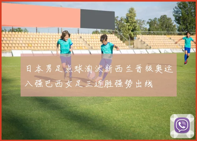 日本男足点球淘汰新西兰晋级奥运八强巴西女足三连胜强势出线